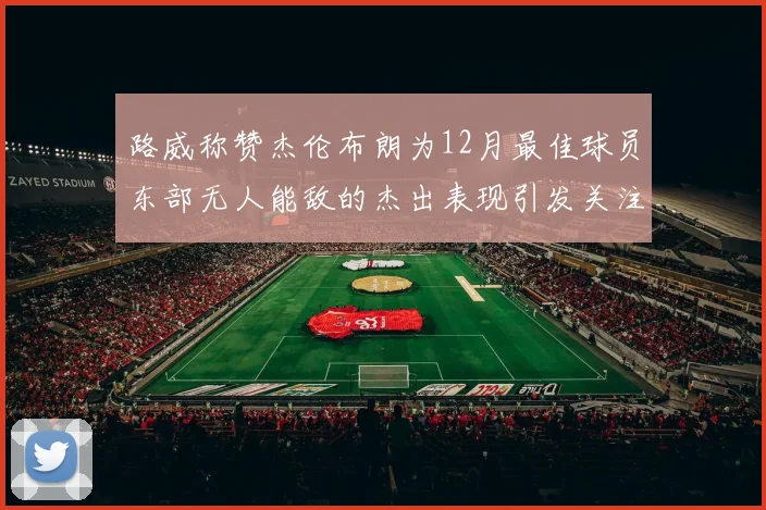 路威称赞杰伦布朗为12月最佳球员东部无人能敌的杰出表现引发关注