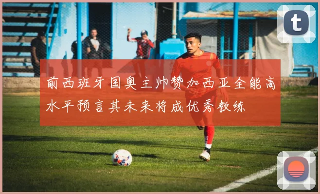 前西班牙国奥主帅赞加西亚全能高水平预言其未来将成优秀教练