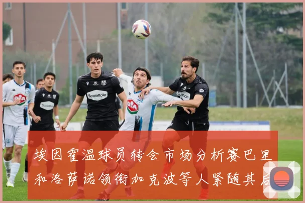 埃因霍温球员转会市场分析赛巴里和洛萨诺领衔加克波等人紧随其后