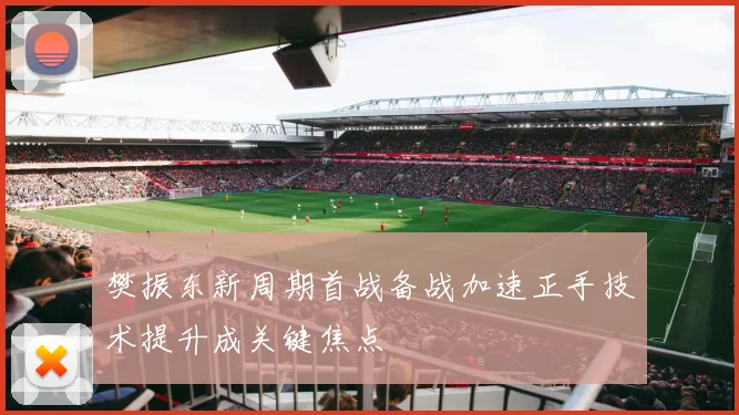 樊振东新周期首战备战加速正手技术提升成关键焦点