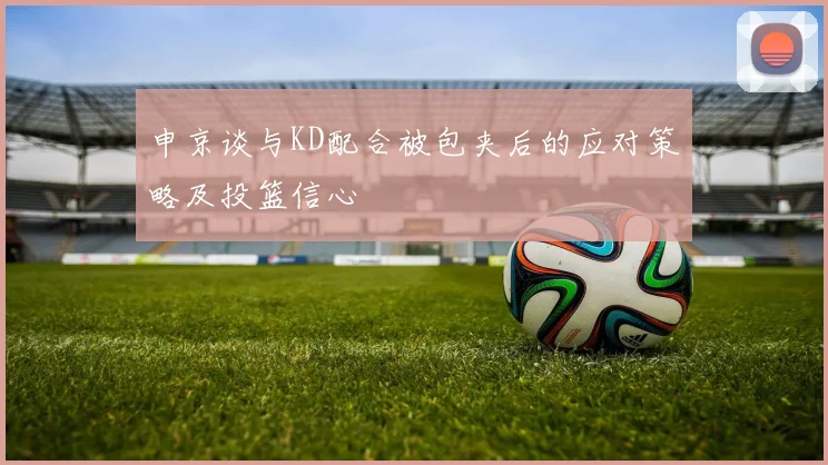 申京谈与KD配合被包夹后的应对策略及投篮信心