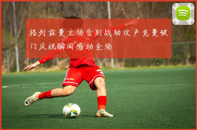 格列兹曼主场告别战助攻卢克曼破门庆祝瞬间感动全场