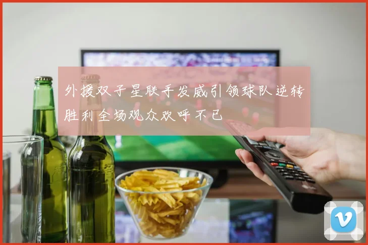 外援双子星联手发威引领球队逆转胜利全场观众欢呼不已