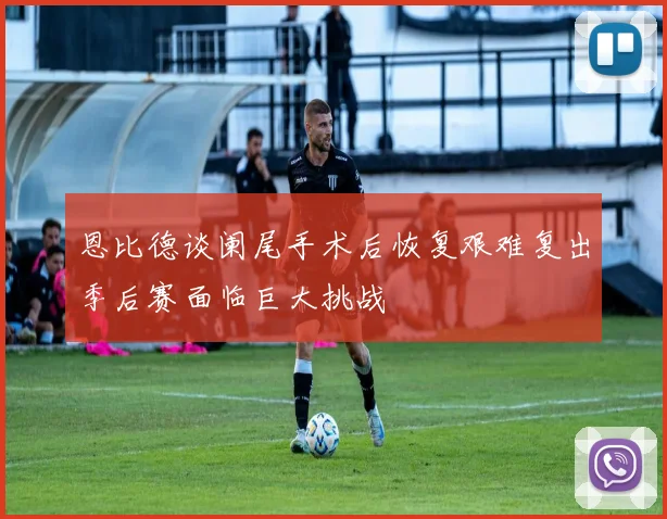 恩比德谈阑尾手术后恢复艰难复出季后赛面临巨大挑战