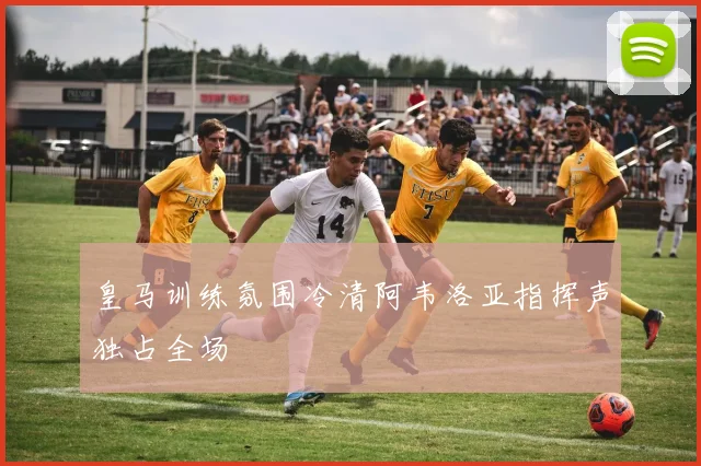 皇马训练氛围冷清阿韦洛亚指挥声独占全场