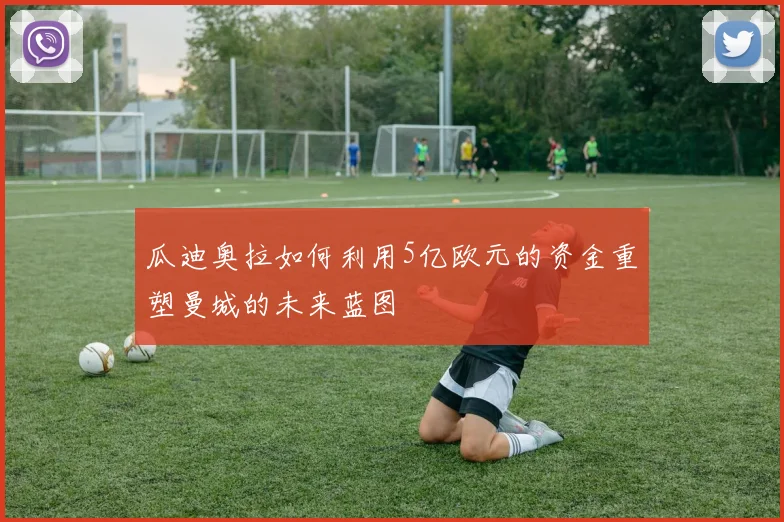 瓜迪奥拉如何利用5亿欧元的资金重塑曼城的未来蓝图