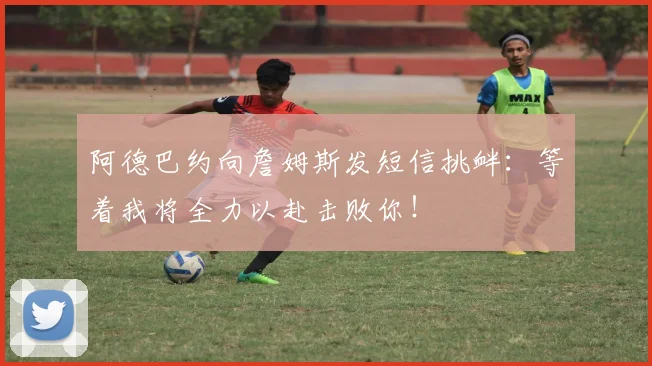 阿德巴约向詹姆斯发短信挑衅：等着我将全力以赴击败你！