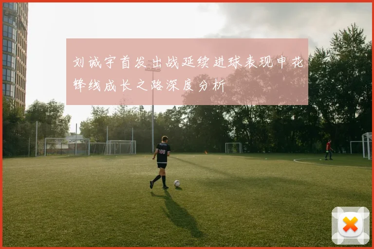 刘诚宇首发出战延续进球表现申花锋线成长之路深度分析