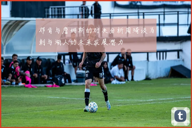 邓肯与詹姆斯的对决分析周琦谈马刺与湖人的未来发展潜力