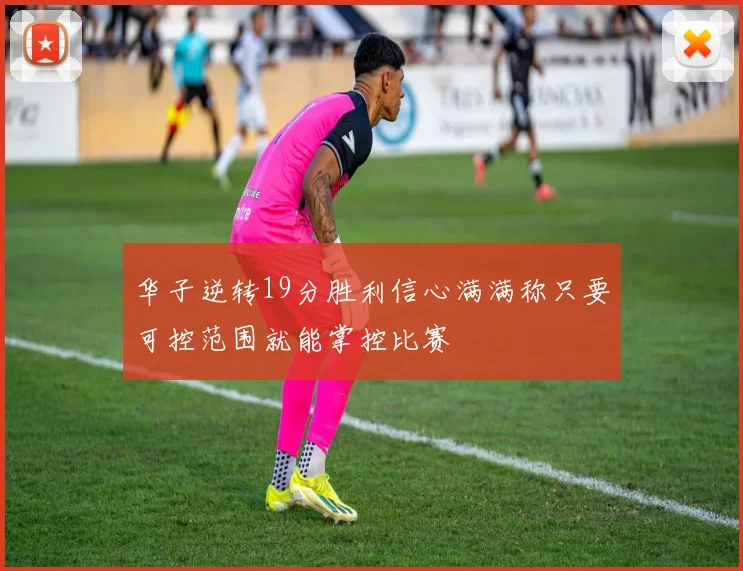 华子逆转19分胜利信心满满称只要可控范围就能掌控比赛