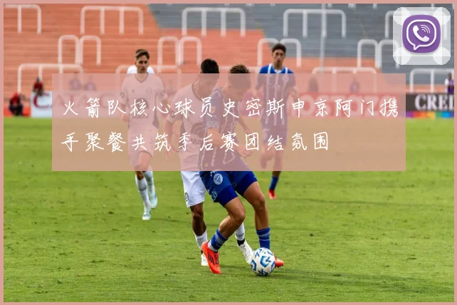 火箭队核心球员史密斯申京阿门携手聚餐共筑季后赛团结氛围