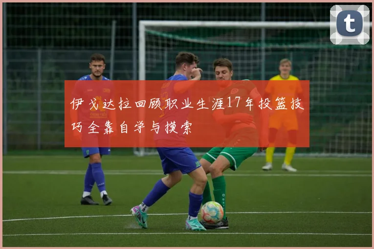 伊戈达拉回顾职业生涯17年投篮技巧全靠自学与摸索