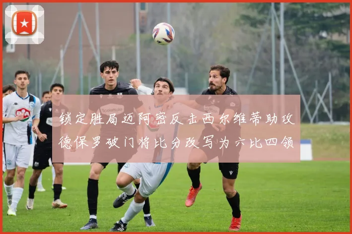 锁定胜局迈阿密反击西尔维蒂助攻德保罗破门将比分改写为六比四领先费城