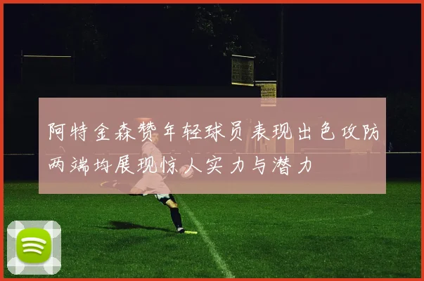 阿特金森赞年轻球员表现出色攻防两端均展现惊人实力与潜力