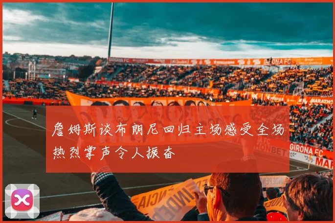 詹姆斯谈布朗尼回归主场感受全场热烈掌声令人振奋