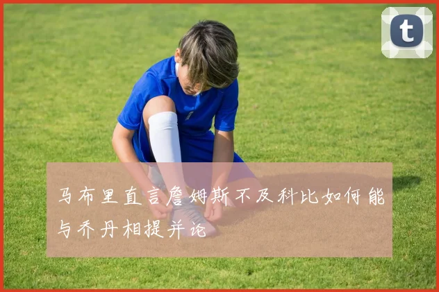 马布里直言詹姆斯不及科比如何能与乔丹相提并论