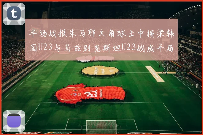 半场战报朱马耶夫角球击中横梁韩国U23与乌兹别克斯坦U23战成平局