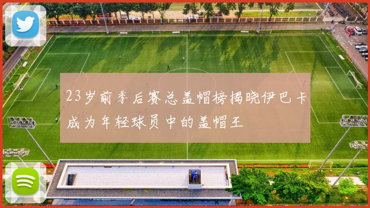 23岁前季后赛总盖帽榜揭晓伊巴卡成为年轻球员中的盖帽王
