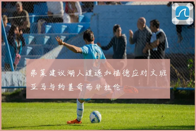 弗莱建议湖人追逐加福德应对文班亚马与约基奇而非杜伦