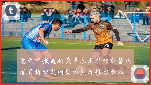 意天空报道科莫寻求尼科帕斯替代者目标锁定利贝拉里与维尔加拉