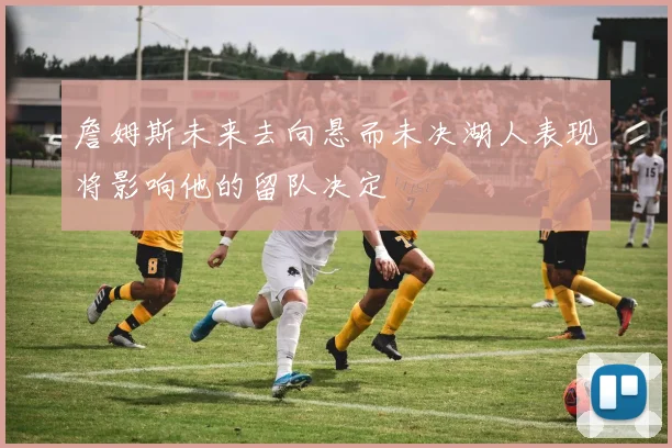 詹姆斯未来去向悬而未决湖人表现将影响他的留队决定
