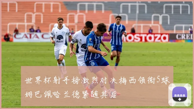 世界杯射手榜激烈对决梅西领衔5球姆巴佩哈兰德紧随其后