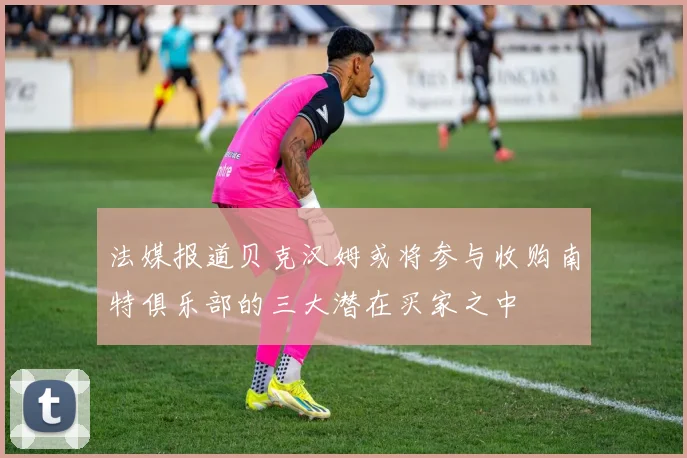 法媒报道贝克汉姆或将参与收购南特俱乐部的三大潜在买家之中