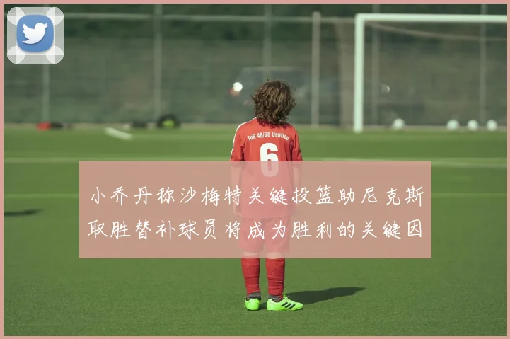 小乔丹称沙梅特关键投篮助尼克斯取胜替补球员将成为胜利的关键因素
