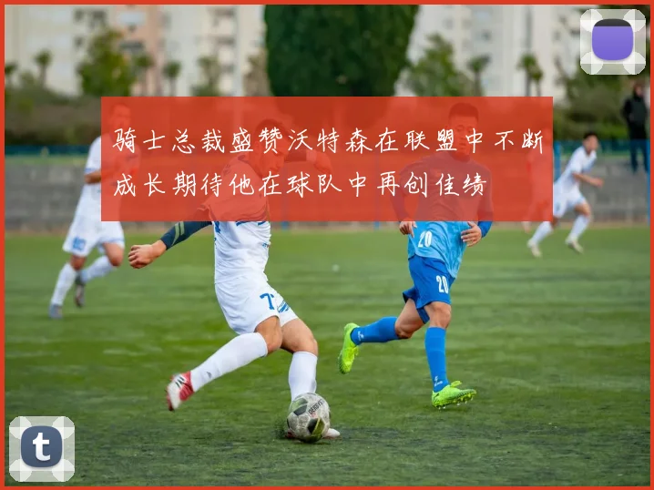 骑士总裁盛赞沃特森在联盟中不断成长期待他在球队中再创佳绩