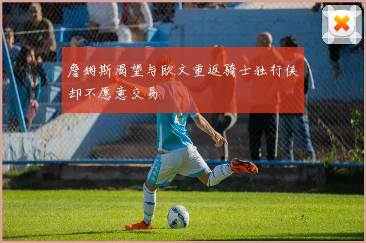 詹姆斯渴望与欧文重返骑士独行侠却不愿意交易